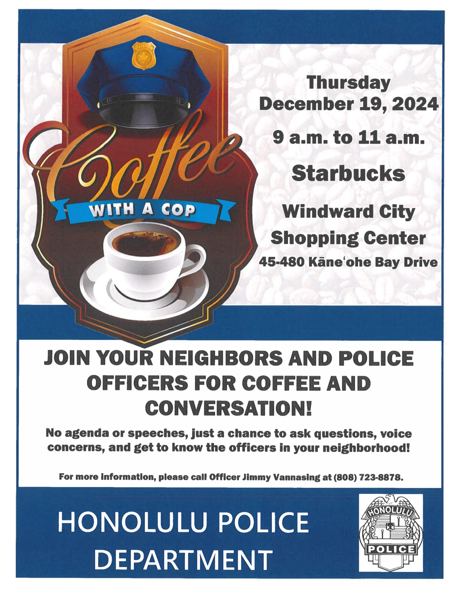 Join us for Coffee with a Cop on December 19th, 2024, from 9 a.m. to 11 a.m. at the Windward City Shopping Center Starbucks! Meet the amazing Community Policing Team from District 4 and connect with your local officers. Have questions or want to learn more? Call District 4 at (808) 723-8878. We can’t wait to see you there!